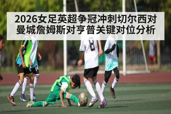2026女足英超争冠冲刺切尔西对曼城詹姆斯对亨普关键对位分析